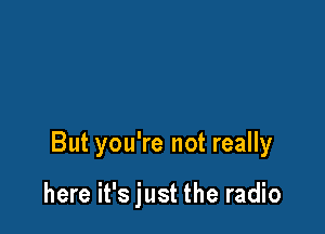 But you're not really

here it's just the radio