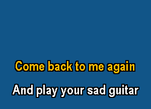Come back to me again

And play your sad guitar