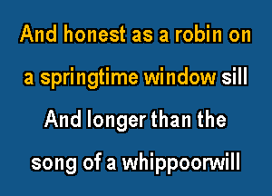 And honest as a robin on
a springtime window sill
And longer than the

song of a whippoonNill
