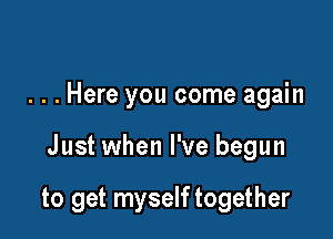 . . . Here you come again

Just when I've begun

to get myself together