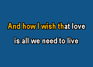 And how I wish that love

is all we need to live