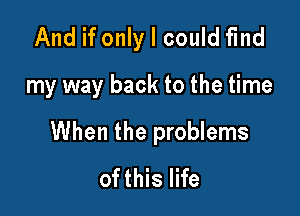 And if only I could find

my way back to the time

When the problems
ofthis life