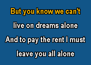 But you know we can't

live on dreams alone

And to pay the rent I must

leave you all alone