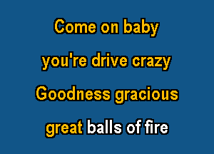 Come on baby

you're drive crazy

Goodness gracious

great balls of fire