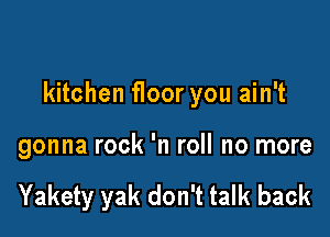 kitchen f100r you ain't

gonna rock 'n roll no more

Yakety yak don't talk back