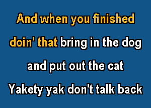 And when you finished

doin' that bring in the dog

and put out the cat

Yakety yak don't talk back