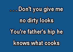 ...Don't you give me

no dirty looks

You're father's hip he

knows what cooks
