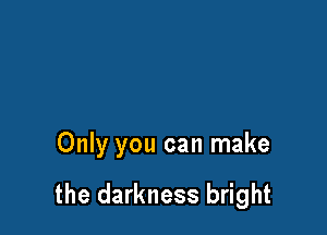 Only you can make

the darkness bright
