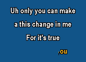 Uh only you can make
a this change in me

For it's true

love for only you