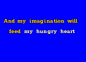 And my imagination will

feed my hungry heart