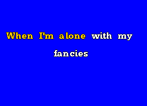 When I'm alone with my

fancies