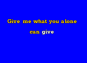Give me what you alone

can give
