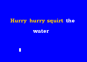 Hurry hurry squirt the

water