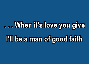 . . .When it's love you give

I'll be a man of good faith