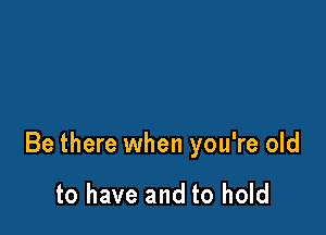 Be there when you're old

to have and to hold