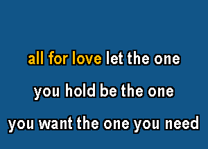 all for love let the one

you hold be the one

you want the one you need