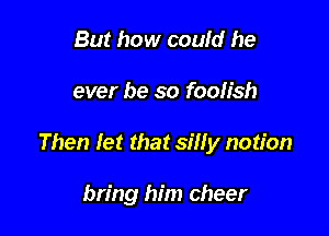 But how could he

ever be so foolish

Then let that silly notion

bring him cheer