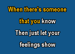 When there's someone

that you know

Then just let your

feelings show