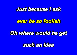 Just because I ask

ever be so foolish

Oh where would he get

such an idea