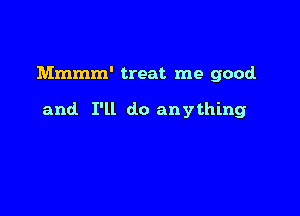 Mmmm' treat me good

and I'll do anything