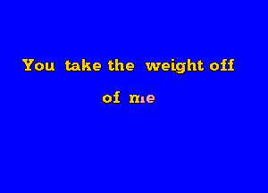 You take the weight off

of me