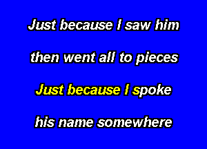 Just because I saw him
then went all to pieces
Just because I spoke

his name somewhere