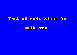 That all ends when I'm

with you