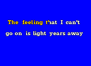 The feeling that I can't

go on is light years away