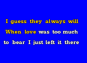 I guess they always will
When love was too much

to hear I just left it there