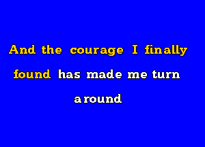 And the courage I finally

found. has made me turn

around