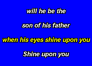 win he be the

son of his father

when his eyes shine upon you

Shine upon you