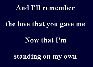 And I'll remember
the love that you gave me

Now that I'm

standing on my own