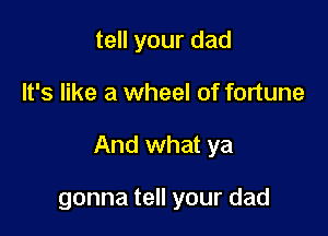 tell your dad

It's like a wheel of fortune

And what ya

gonna tell your dad