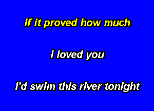 If it proved how much

Moved you

I'd swim this river tonight