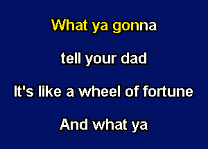 What ya gonna
tell your dad

It's like a wheel of fortune

And what ya