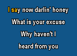 I say now darlin' honey

What is your excuse

Why haven'tl

heard from you