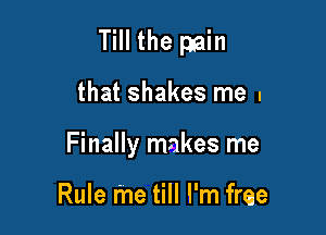 Till the pain

that shakes me I
Finally makes me

Rule me till I'm free