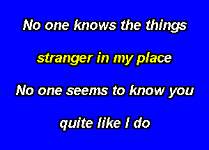 No one knows the things

stranger in my place

No one seems to know you

quite like I do