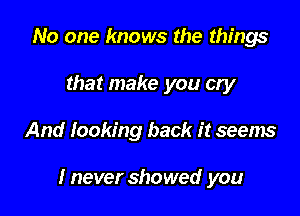 No one knows the things
that make you cry

And looking back it seems

I never showed you