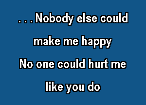 ...Nobody else could
make me happy

No one could hurt me

like you do