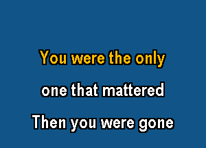 You were the only

one that mattered

Then you were gone