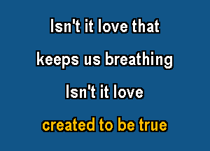 Isn't it love that

keeps us breathing

Isn't it love

created to be true