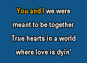 You and I we were
meant to be together

True hearts in a world

where love is dyin'