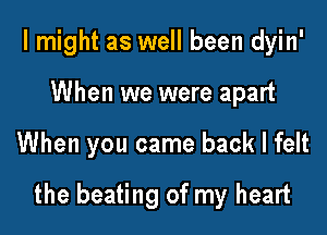 I might as well been dyin'
When we were apart

When you came back I felt

the beating of my heart