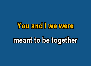 You and l we were

meant to be together