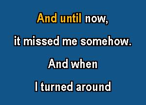 And until now,

it missed me somehow.
And when

I turned around