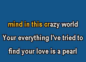 mind in this crazy world

Your everything I've tried to

find your love is a pearl