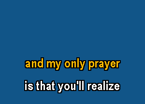 and my only prayer

is that you'll realize