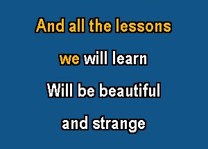 And all the lessons

we will learn

Will be beautiful

and strange