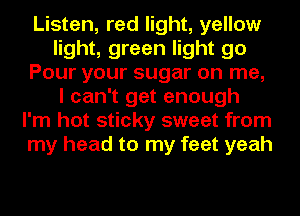 Listen, red light, yellow
light, green light go
Pour your sugar on me,
I can't get enough
I'm hot sticky sweet from
my head to my feet yeah